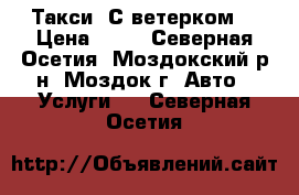 Такси “С ветерком“ › Цена ­ 40 - Северная Осетия, Моздокский р-н, Моздок г. Авто » Услуги   . Северная Осетия